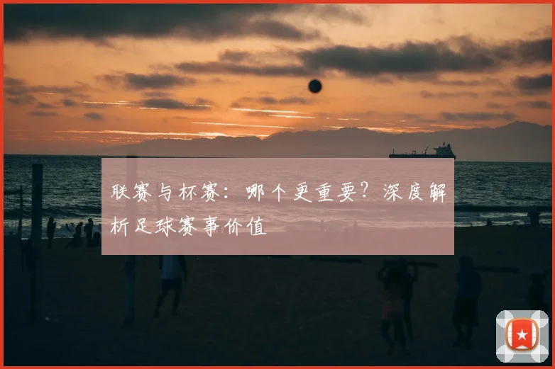联赛与杯赛：哪个更重要？深度解析足球赛事价值