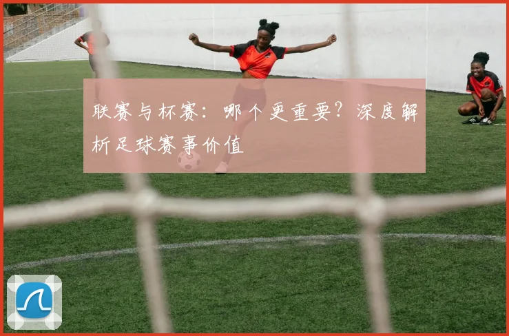 联赛与杯赛：哪个更重要？深度解析足球赛事价值